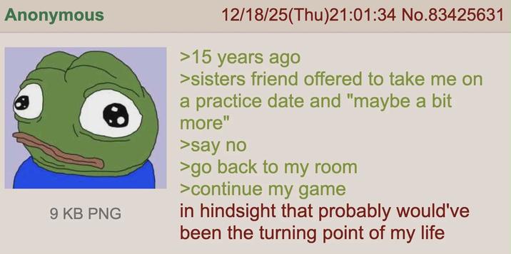 Anonymous 9 KB PNG 12/18/25(Thu)21:01:34 No.83425631 >15 years ago >sisters friend offered to take me on a practice date and "maybe a bit more" >say no >go back to my room >continue my game in hindsight that probably would've been the turning point of my life