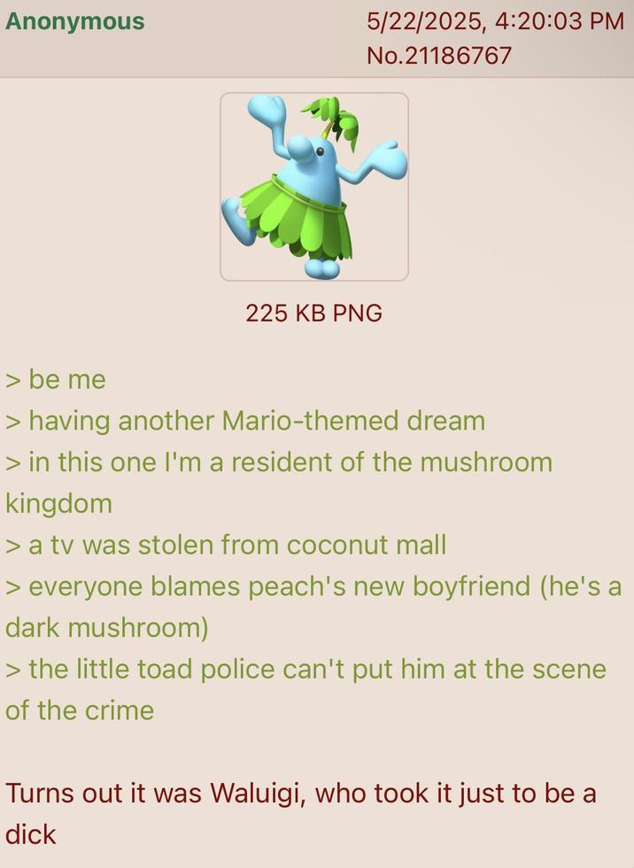 Anonymous 5/22/2025, 4:20:03 PM No.21186767 225 KB PNG > be me > having another Mario-themed dream > in this one I'm a resident of the mushroom kingdom > a tv was stolen from coconut mall > everyone blames peach's new boyfriend (he's a dark mushroom) > the little toad police can't put him at the scene of the crime Turns out it was Waluigi, who took it just to be a d---