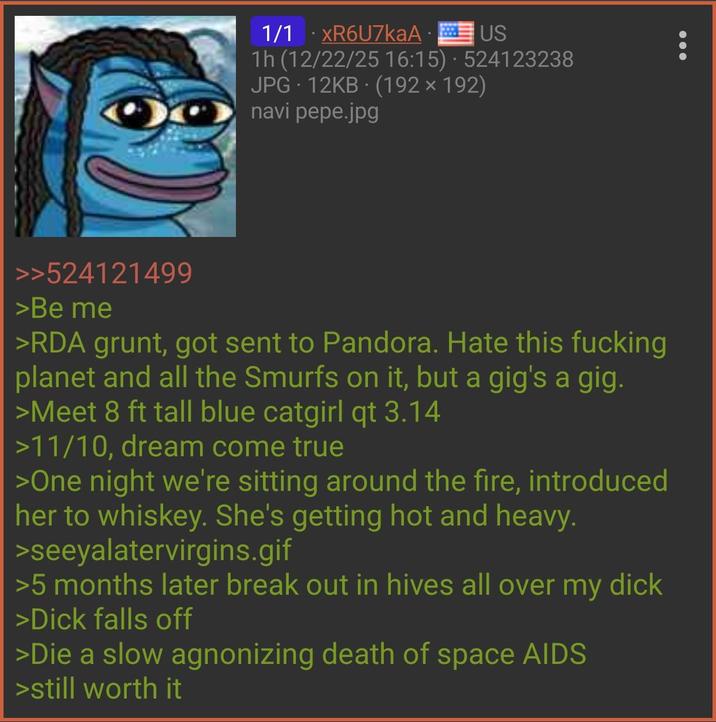 1/1 XR6U7kaAUS . 1h (12/22/25 16:15) 524123238 JPG 12KB (192 x 192) navi pepe.jpg >>524121499 >Be me >RDA grunt, got sent to Pandora. Hate this f------ planet and all the Smurfs on it, but a gig's a gig. >Meet 8 ft tall blue catgirl qt 3.14 >11/10, dream come true >One night we're sitting around the fire, introduced her to whiskey. She's getting hot and heavy. >seeyalatervirgins.gif >5 months later break out in hives all over my d--- >D--- falls off >Die a slow agnonizing death of space AIDS >still worth it
