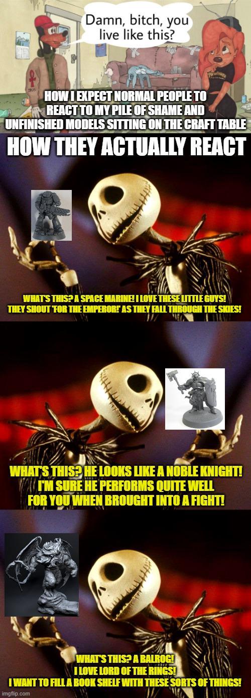 Damn, bitch, you live like this? HOW I EXPECT NORMAL PEOPLE TO REACT TO MY PILE OF SHAME AND UNFINISHED MODELS SITTING ON THE CRAFT TABLE HOW THEY ACTUALLY REACT 9 WHAT'S THIS? A SPACE MARINE! I LOVE THESE LITTLE GUYS! THEY SHOUT FOR THE EMPEROR! AS THEY FALL THROUGH THE SKIES! ପ WHAT'S THIS? HE LOOKS LIKE A NOBLE KNIGHT! I'M SURE HE PERFORMS QUITE WELL FOR YOU WHEN BROUGHT INTO A FIGHT! WHAT'S THIS? A BALROG! I LOVE LORD OF THE RINGS! I WANT TO FILL A BOOK SHELF WITH THESE SORTS OF THINGS! imgflip.com