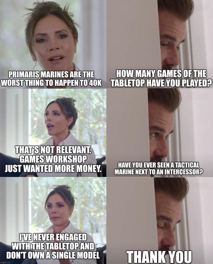 PRIMARIS MARINES ARE THE WORST THING TO HAPPEN TO 40K HOW MANY GAMES OF THE TABLETOP HAVE YOU PLAYED? THAT'S NOT RELEVANT. GAMES WORKSHOP JUST WANTED MORE MONEY. HAVE YOU EVER SEEN A TACTICAL MARINE NEXT TO AN INTERCESSOR? I'VE NEVER ENGAGED WITH THE TABLETOP AND DON'T OWN A SINGLE MODEL imgflip.com THANK YOU