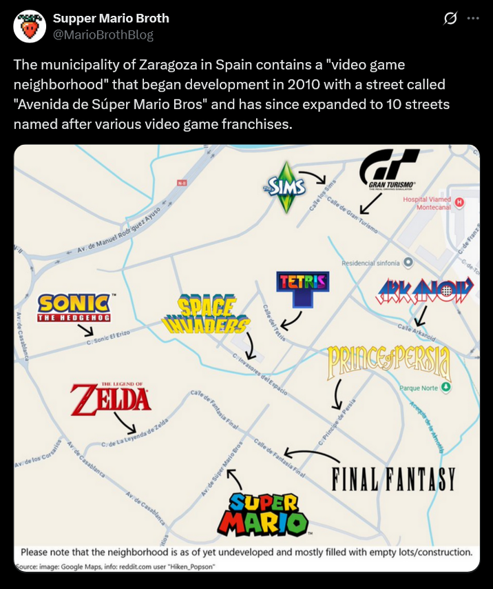 Supper Mario Broth @MarioBrothBlog The municipality of Zaragoza in Spain contains a "video game neighborhood" that began development in 2010 with a street called "Avenida de Súper Mario Bros" and has since expanded to 10 streets named after various video game franchises. Ø B SIMS Av. de Manuel Rodriguez Ayuso SONIC™ THE HEDGEHOG C: Sonic El Erizo SPACE INNADERS Av. de Casablanca THE LEGEND OF ZELDA C/ de La Leyenda de Zelda Av. de los Corsarios Casablanca Av. de Casablanca _Calle los Sims GRAN TURISMO Hospital Viamed Calle de Gran Turismo TETRIS Calle del Tetris C. Invasores del Espacio cale de Fantasia Final Av. de Super Mario Bros Residencial sinfonía Montecanal C. de Franz de To www Calle Arkanoid # PRINCE PERSIA Parque Norte O Calle de Fantasia Final C. Principe de Persia SUPER MARIO Acequia de la Almott FINAL FANTASY Please note that the neighborhood is as of yet undeveloped and mostly filled with empty lots/construction. Source: image: Google Maps, info: reddit.com user "Hiken Popson"