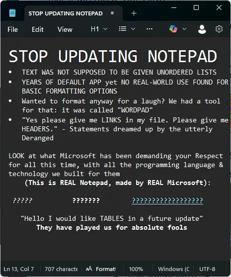STOP UPDATING NOTEPAD + File Edit View H1 ▾ ☐ STOP UPDATING NOTEPAD TEXT WAS NOT SUPPOSED TO BE GIVEN UNORDERED LISTS YEARS OF DEFAULT APP yet NO REAL-WORLD USE FOUND FOR BASIC FORMATTING OPTIONS Wanted to format anyway for a laugh? We had a tool for that: it was called "WORDPAD" "Yes please give me LINKS in my file. Please give me HEADERS." - Statements dreamed up by the utterly Deranged LOOK at what Microsoft has been demanding your Respect for all this time, with all the programming language & technology we built for them (This is REAL Notepad, made by REAL Microsoft): ????? ??????? ???? "Hello I would like TABLES in a future update" They have played us for absolute fools Ln 13, Col 7 707 characte A Format 100% Windows (C UTF-8