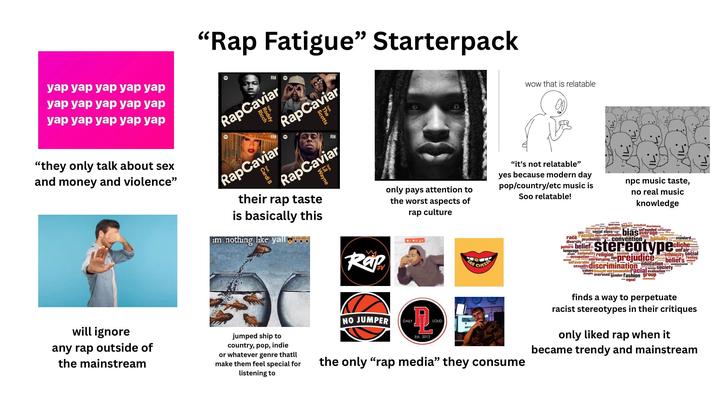 "Rap Fatigue" Starterpack yap yap yap yap yap yap yap yap yap yap yap yap yap yap yap "they only talk about sex and money and violence" will ignore any rap outside of the mainstream Ra Ra RapCaviar feae Scotts RapCaviar Roddy 0 wow that is relatable RapCaviar Cardi RN RapCaviar Wayne their rap taste is basically this im nothing like yall Rap only pays attention to the worst aspects of rap culture SAY CHEESE "it's not relatable" yes because modern day pop/country/etc music is Soo relatable! npc music taste, no real music knowledge standard. jumped ship to country, pop, indie or whatever genre thatll make them feel special for listening to NO JUMPER DAILY LOUD Est. 2012 the only "rap media" they consume ignorance stereotypical disability beauty prejudiced discriminate unfounded stereotypes sex social class bias average stereotyped race racism bigotry criminality racist diversity Psychology convention pattern belief language assumption attitude banality stereotype people nationality religion custom sexism Occupation unfavorable stereotyping age cliche unfair prejudice beliefs feeling sexuality discrimination education values thought unreasonable racial evaluation tension Society thoughts over used gender fashion group ----equal community finds a way to perpetuate w racist stereotypes in their critiques only liked rap when it became trendy and mainstream