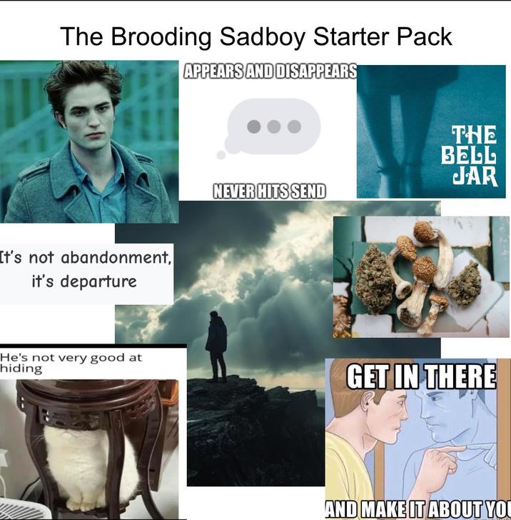 The Brooding Sadboy Starter Pack APPEARS AND DISAPPEARS It's not abandonment, it's departure THE BELL JAR NEVER HITS SEND He's not very good at hiding GET IN THERE AND MAKE IT ABOUT YOU