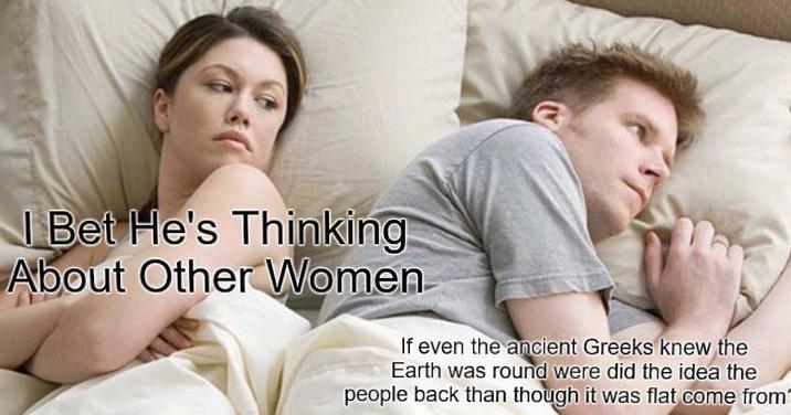 I Bet He's Thinking About Other Women If even the ancient Greeks knew the Earth was round were did the idea the people back than though it was flat come from"