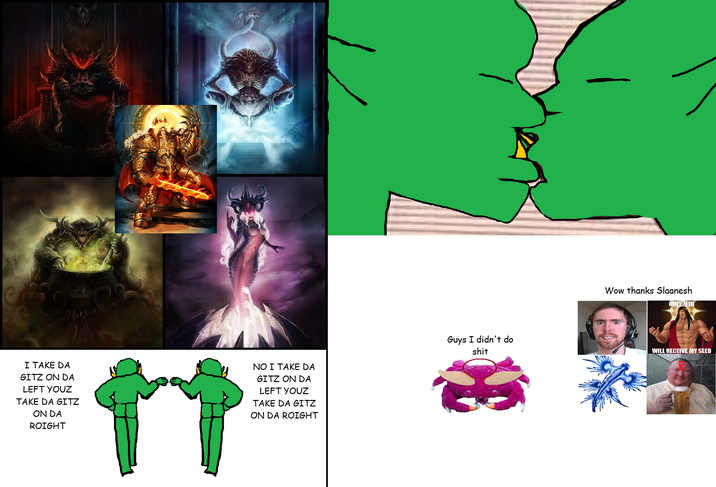 I TAKE DA GITZ ON DA LEFT YOUZ TAKE DA GITZ ON DA ROIGHT NO I TAKE DA GITZ ON DA LEFT YOUZ TAKE DA GITZ ON DA ROIGHT Guys I didn't do s--- Wow thanks Slaanesh ONLY MEN WILL RECEIVE MY SEED
