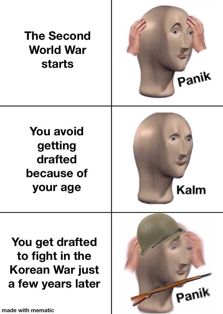 The Second World War starts You avoid getting drafted because of your age You get drafted to fight in the Korean War just a few years later made with mematic Panik Kalm Panik
