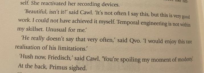 her- self. She reactivated her recording devices. 'Beautiful, isn't it?' said Cawl. 'It's not often I say this, but this is very good work. I could not have achieved it myself. Temporal engineering is not within my skillset. Unusual for me. 'He really doesn't say that very often,' said Qvo. 'I would enjoy this rare realisation of his limitations.' 'Hush now, Friedisch,' said Cawl. 'You're spoiling my moment of modesty. At the back, Primus sighed.