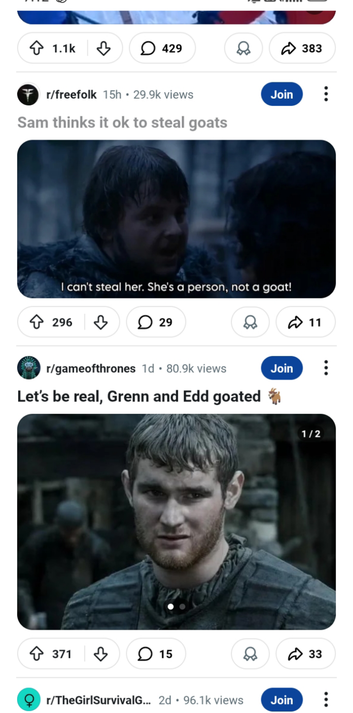 1.1k 429 r/freefolk 15h ⚫ 29.9k views Sam thinks it ok to steal goats Join 383 I can't steal her. She's a person, not a goat! 296 5 29 r/gameofthrones 1d. 80.9k views ✓ ✓ 11 & Let's be real, Grenn and Edd goated Join +371 ♡ 15 1/2 r/TheGirlSurvivalG... 2d 96.1k views Join 33 ...