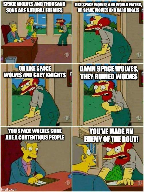 SPACE WOLVES AND THOUSAND SONS ARE NATURAL ENEMIES LIKE SPACE WOLVES AND WORLD EATERS, OR SPACE WOLVES AND DARK ANGELS OR LIKE SPACE WOLVES AND GREY KNIGHTS DAMN SPACE WOLVES, THEY RUINED WOLVES YOU SPACE WOLVES SURE ARE A CONTENTIOUS PEOPLE YOU'VE MADE AN ENEMY OF THE ROUT! imgflip.com