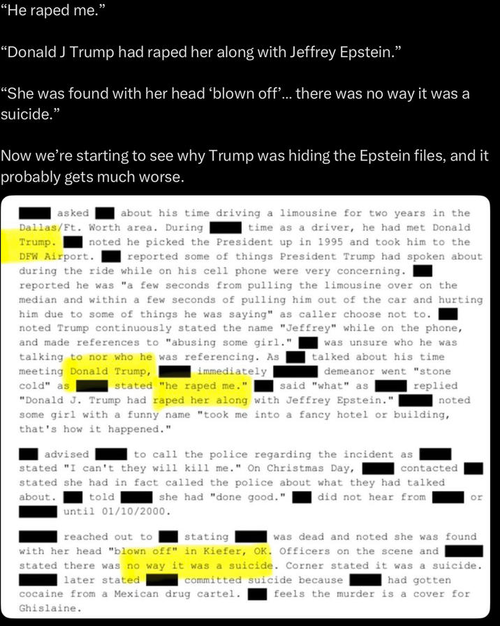 "He r---- me. “Donald J Trump had r---- her along with Jeffrey Epstein." “She was found with her head ‘blown off'... there was no way it was a suicide." Now we're starting to see why Trump was hiding the Epstein files, and it probably gets much worse. asked DFW Airport. about his time driving a limousine for two years in the Dallas/Ft. Worth area. During time as a driver, he had met Donald Trump. noted he picked the President up in 1995 and took him to the reported some of things President Trump had spoken about during the ride while on his cell phone were very concerning. reported he was "a few seconds from pulling the limousine over on the median and within a few seconds of pulling him out of the car and hurting him due to some of things he was saying" as caller choose not to. noted Trump continuously stated the name "Jeffrey" while on the phone, and made references to "abusing some girl." talking to nor who he was referencing. As meeting Donald Trump, cold" as immediately stated "he r---- me." said "what" as was unsure who he was talked about his time demeanor went "stone replied noted "Donald J. Trump had r---- her along with Jeffrey Epstein." some girl with a funny name "took me into a fancy hotel or building, that's how it happened." advised contacted to call the police regarding the incident as stated "I can't they will kill me." On Christmas Day, stated she had in fact called the police about what they had talked about. she had "done good." did not hear from or told until 01/10/2000. reached out to stating was dead and noted she was found with her head "blown off" in Kiefer, OK. Officers on the scene and stated there was no way it was a suicide. Corner stated it was a suicide. committed suicide because later stated cocaine from a Mexican drug cartel. had gotten feels the murder is a cover for Ghislaine.