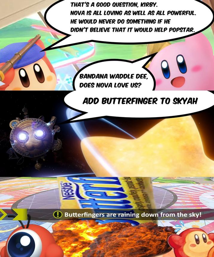 THAT'S A GOOD QUESTION, KIRBY. NOVA IS ALL LOVING AS WELL AS ALL POWERFUL. HE WOULD NEVER DO SOMETHING IF HE DIDN'T BELIEVE THAT IT WOULD HELP POPSTAR. BANDANA WADDLE DEE, DOES NOVA LOVE US? ADD BUTTERFINGER TO SKYAH nte cremosa concacahuete Butterfingers are raining down from the sky!