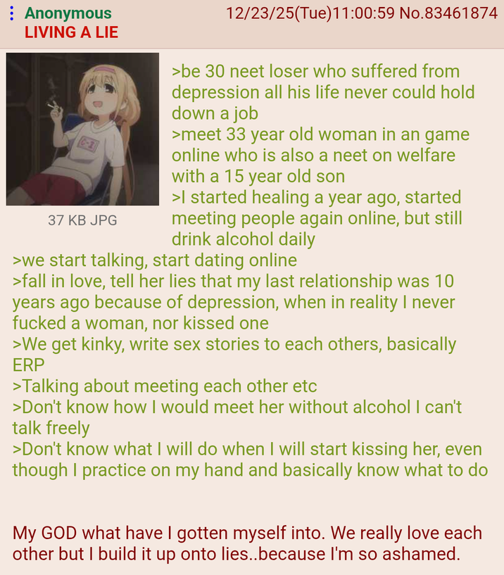 : Anonymous LIVING A LIE C-21 37 KB JPG 12/23/25(Tue)11:00:59 No.83461874 >be 30 neet loser who suffered from depression all his life never could hold down a job >meet 33 year old woman in an game online who is also a neet on welfare with a 15 year old son >I started healing a year ago, started meeting people again online, but still drink alcohol daily >we start talking, start dating online >fall in love, tell her lies that my last relationship was 10 years ago because of depression, when in reality I never f----- a woman, nor kissed one >We get kinky, write sex stories to each others, basically ERP >Talking about meeting each other etc >Don't know how I would meet her without alcohol I can't talk freely >Don't know what I will do when I will start kissing her, even though I practice on my hand and basically know what to do My GOD what have I gotten myself into. We really love each other but I build it up onto lies..because I'm so ashamed.