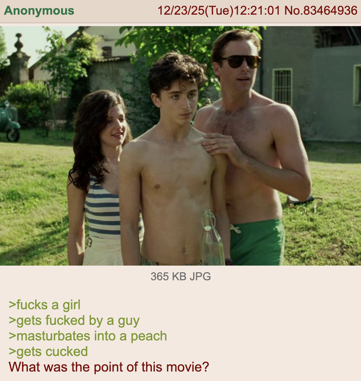 Anonymous 12/23/25(Tue)12:21:01 No.83464936 365 KB JPG >f---- a girl >gets f----- by a guy >masturbates into a peach >gets cucked What was the point of this movie?
