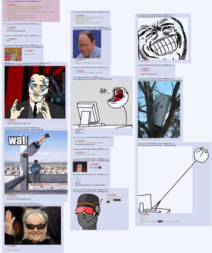 Anonymous 10/14/11(Fri)15:12 No. 113496689 Hide [!] >>113496370 > >Map where defenders are in a small village somewhere in europe >Opposing team is on an aircraft carrier in the ocean >Big cargo planes that can carry -10 men each >Piloted over the city, everyone jumps out to perform a parachute invasion > anti air guns >DAKAKAKAKAKAKAKAKAKAKKAAK >falling through a hail of gunfire and shrapnel >deploy refrigerator and land >> Anonymous 10/14/11(Fri)15:12 No.113496746 Hide [!] >>113496689 > >refrigerator The f---? I meant parachute.. Anonymous 10/14/11(Fri)15:13 No. 113496792 Hide [!] >>113496689 > oh lol >> Anonymous 10/14/11(Fri) 15:19 No.113497435 Hide [!] >>113496689 > >falling through a hail of gunfire and shrapnel >deploy refrigerator and land >b-be advised teach >spaghetti falls out of ammo pouches >> Anonymous 10/14/11(Fri)15:19 No. 113497437 Hide [!] File 1318619986.jpg-(17 KB, 250x250, 1300044776986.jpg) >> Anonymous 10/14/11(Fri)15:29 No. 113498371 Hide [!] File1318620556.jpg-(45 KB, 447x371, 55384532.jpg) »Anonymous 10/14/11(Fri)15:13 No. 113496871 Hide [ ! ] File1318619630.gif-(2.45 MB, 152x114, 1317873408467.gif) >>113496689 > >Deploy refrigerator >>>MVPMOOSE !!rc2efr9+ifM 10/14/11(Fri)15:14 No. 113496909 Hide [!] File 1318619650.jpg-(166 KB, 539x465, ancientaugments.jpg) >>113496689 > >2011 >keeping your refrigerators in cargo planes >> Anonymous 10/14/11(Fri)15:20 No. 113497534 Hide [!] >>113497435 > > not keeping your spaghetti in your fridge. >>TNS 10/14/11(Fri)15:22 No. 113497681 Hide [!]] File 1318620140.png-(14 KB, 679x427, 1275943462160.png) >>113498271 > >> Anonymous 10/14/11(Fri)15:29 No.113498389 Hide [!] >>113497437 > >>113497437 > oh god i lol'd for like 5 min >> Anonymous 10/14/11(Fri)15:30 No. 113498486 Hide [!] File 1318620623.jpg-(164 KB, 375x500, 4540277773_b8b22fe011.jpg) >>113496689 > > refrigerator I think you need to go to sleep, man. »Anonymous 10/14/11(Fri) 15:15 No. 113496997 Hide [!] File 1318619707.jpg-(124 KB, 800x564, 1302432759596.jpg) wat >>113496689 > >deploy refrigirator I'm obviously missing something here. »Anonymous 10/14/11(Fri)15:18 No. 113497319 Hide [!] File 1318619905.jpg-(36 KB, 500x339, 1317236755685.jpg) >>113496689 > >deploy refrigerator HA! >>113497534 > Oh god That got me >> Dog !!oZMitwicqyd 10/14/11(Fri)15:24 No. 113497871 Hide [!] >>113497534 > >not keepin your fridge in you ammo pouch How would you deploy it then? >> Anonymous 10/14/11(Fri)15:25 No. 113498019 Hide [!] >>113497871 > >spaghetti falls out of my fridge >>> Anonymous 10/14/11(Fri)15:26 No. 113498040 Hide [!] File 1318620371.jpg-(2 KB, 126x93, 1314930766565.jpg) >>113496689 > >Deploy Refrigerator. This could be cool >Enemy refrigerator spotted! >> Anonymous 10/14/11(Fri)15:43 No. 113499763 Hide [!] File 1318621401.jpg-(47 KB, 630x592, 1318205851886.jpg) >>Anonymous 10/14/11(Fri)15:27 No. 113498225 Hide [!] >BF3 >vehicles >matter pick two anything that allows all 3 is a godsend though >> Anonymous 10/14/11(Fri)15:28 No. 113498271 Hide [!] File 1318620500.png-(9 KB, 279x332, drawfaggan.png) >>113497058 > >Uhh... be advised... uh a refrigerator has been spotted. over. stay frosty, >>113496689 > >hey bro? >what? >why is there a refrigerator chilling in the air above our spawn? >s---.