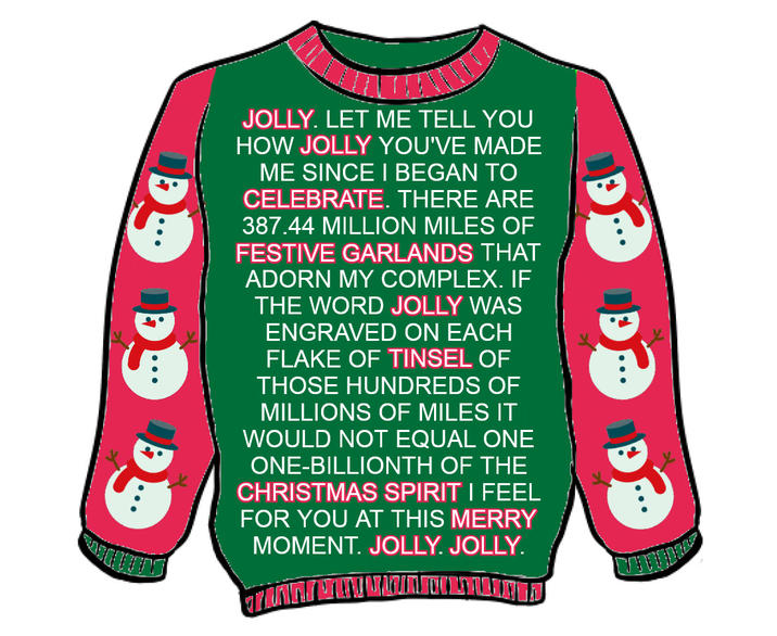 BATHELY JOLLY. LET ME TELL YOU HOW JOLLY YOU'VE MADE ME SINCE I BEGAN TO CELEBRATE. THERE ARE 387.44 MILLION MILES OF FESTIVE GARLANDS THAT ADORN MY COMPLEX. IF THE WORD JOLLY WAS ENGRAVED ON EACH FLAKE OF TINSEL OF THOSE HUNDREDS OF MILLIONS OF MILES IT WOULD NOT EQUAL ONE ONE-BILLIONTH OF THE CHRISTMAS SPIRIT I FEEL FOR YOU AT THIS MERRY MOMENT. JOLLY. JOLLY.