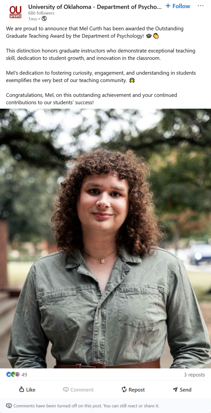 OU University of Oklahoma - Department of Psycho... + Follow PSYCH 686 followers 1mo We are proud to announce that Mel Curth has been awarded the Outstanding Graduate Teaching Award by the Department of Psychology! This distinction honors graduate instructors who demonstrate exceptional teaching skill, dedication to student growth, and innovation in the classroom. Mel's dedication to fostering curiosity, engagement, and understanding in students exemplifies the very best of our teaching community. Congratulations, Mel, on this outstanding achievement and your continued contributions to our students' success! CO2 49 Like Comment Repost Comments have been turned off on this post. You can still react or share it. 3 reposts Send