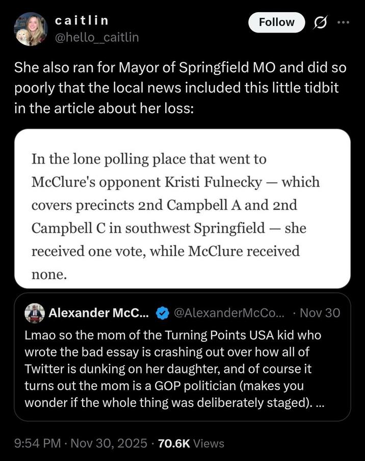 caitlin @hello_caitlin Follow She also ran for Mayor of Springfield MO and did so poorly that the local news included this little tidbit in the article about her loss: In the lone polling place that went to - McClure's opponent Kristi Fulnecky — which covers precincts 2nd Campbell A and 2nd Campbell C in southwest Springfield — she received one vote, while McClure received none. - O Alexander McC... @AlexanderMcCo... Nov 30 Lmao so the mom of the Turning Points USA kid who wrote the bad essay is crashing out over how all of Twitter is dunking on her daughter, and of course it turns out the mom is a GOP politician (makes you wonder if the whole thing was deliberately staged).... • 9:54 PM Nov 30, 2025 70.6K Views