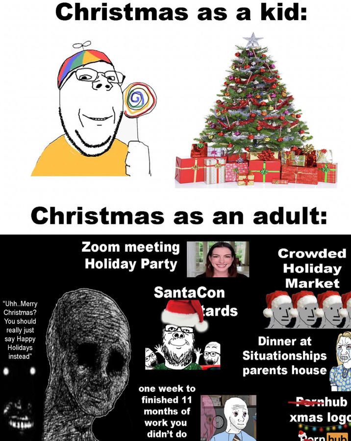 Christmas as a kid: Christmas as an adult: Zoom meeting Holiday Party Crowded Holiday "Uhh..Merry Christmas? You should really just say Happy Holidays instead" SantaCon one week to finished 11 months of work you didn't do Market tards Dinner at Situationships parents house Pornhub xmas logo Born bub