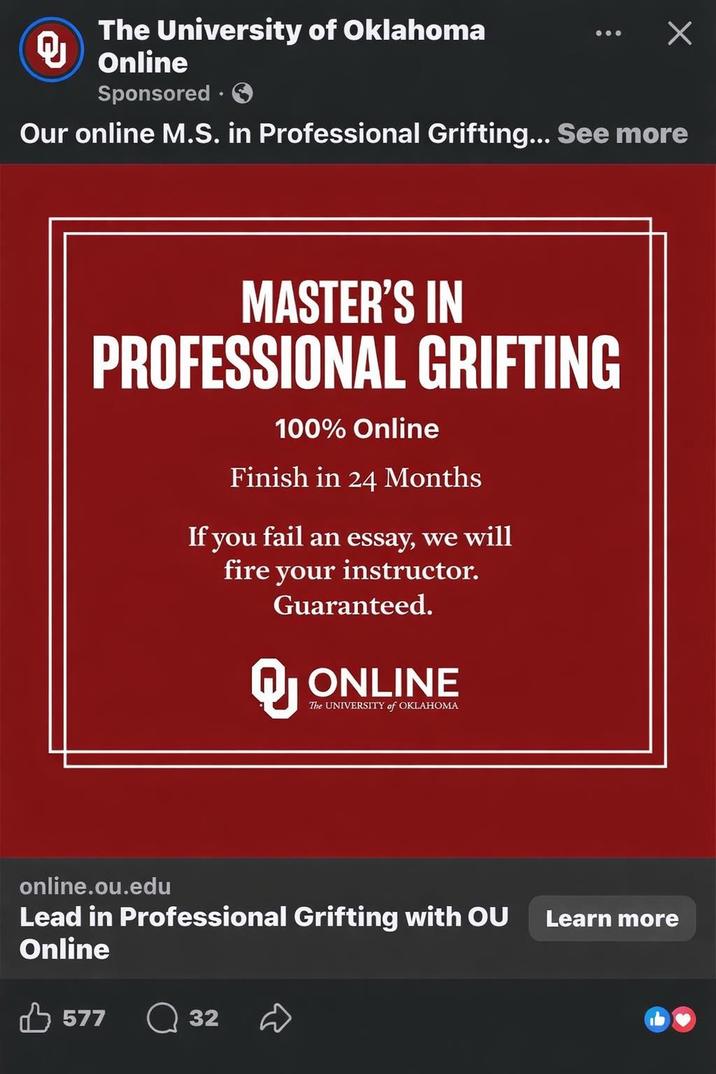 The University of Oklahoma Q Х Online Sponsored Our online M.S. in Professional Grifting... See more MASTER'S IN PROFESSIONAL GRIFTING 100% Online Finish in 24 Months If you fail an essay, we will fire your instructor. Guaranteed. ONLINE The UNIVERSITY of OKLAHOMA online.ou.edu Lead in Professional Grifting with OU Online 577 32 D Learn more