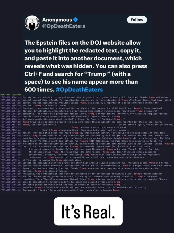 nix-shell:~/es/VOL Anonymous @OpDeathEaters Follow The Epstein files on the DOJ website allow you to highlight the redacted text, copy it, and paste it into another document, which reveals what was hidden. You can also press Ctrl+F and search for "Trump" (with a space) to see his name appear more than 600 times. #OpDeathEaters /EFTA00014504.pdf: Epstein had socialized with the prince and other high-profile figures including U.S. President Donald Trump and former /EFTA00014504.pdf: special counsel Robert Mueller's investigative conclusions to the sentencing of Trump ally Roger Stone, that have raised /EFTA00014504.pdf: Berman, who was appointed by President Donald Trump, was asked by a reporter at a press conference whether the /EFTA00014504.pdf: Giuliani, Trump's personal attorney. /EFTA00014584.pdf: President, the sentencing of Stone and the oversight of the prosecution of Michael Flynn, Trump's former national /EFTA00014504.pdf:Giuliani investigation, prosecutors are also looking into whether foreign money flowed into Trump's inaugural /EFTA00014504.pdf:committee. The office also prosecuted Michael Cohen, Trump's former personal attorney, for violating campaign finance /EFTA00014504.pdf:laws in connection to payments made to two women who alleged affairs with Trump. /EFTA00014504.pdf: influence public discourse about the Mueller Report in favor of President Trump..." /EFTA00017337.pdf: Trump traveled on Epstein's private jet many more times than previously has been reported (or that we were aware), /EFTA00017337.pdf:Trump, and then-20-year-old On two other flights, two of the passengers, /EFTA00015453.pdf: Trump: Kushner's security clearance is up to /EFTA00017193.pdf: Donald Trump's name was there. Each page had a name, address, company, /EFTA00016549.pdf:motion. They said that Cohen "has heard Trump say things about Epstein," but would not get into detail at this time /EFTA00016502.pdf: Donald Trump was arrested on July 6 for alleged sex trafficking of minor girls in Florida and New York. Some of the /EFTA00016502.pdf: lead law enforcement detail assisting the Secret Service during President Donald Trump's visits to Mar-a-Lago. The Palm /EFTA00016502.pdf: Beach Sheriff's Office spent $5.6 million for Trump's 2017-2018 trips, the Palm Beach Post reported in April. The /EFTA00016502.pdf: A fixture on the high-society social circuit, he was known to associate with figures such Bill Clinton, Donald Trump and /EFTA00015932.pdf: Capitol Police Officers Sue [President] Trump And Extremist Groups Over [2021] Capitol Riot [Courthouse /EFTA00015932.pdf: A group of seven U.S. Capitol Police officers sued [President] Trump and a slew ["nearly 20"] of far-right /EFTA00015932.pdf: ⚫ The officers claim Trump, the Proud Boys, the Oath Keepers, Trump ally Roger Stone and others conspired /EFTA00015932.pdf: presidential election, and that [President] Trump worked with these organizations and political organizers /EFTA00015932.pdf: made when the Trump administration agreed in early 2020 to withdraw American forces from the /EFTA00014695.pdf: of Virginia, by saying the Trump administration /EFTA00014484.pdf: Epstein had socialized with the prince and other high-profile figures including U.S. President Donald Trump and former /EFTA00014484.pdf: special counsel Robert Mueller's investigative conclusions to the sentencing of Trump ally Roger Stone, that have raised /EFTA00014484.pdf: Berman, who was appointed by President Donald Trump, was asked by a reporter at a press conference whether the /EFTA00014484.pdf: Giuliani, Trump's personal attorney. /EFTA00014484.pdf: President, the sentencing of Stone and the oversight of the prosecution of Michael Flynn, Trump's former national /EFTA00014484.pdf: Giuliani investigation, prosecutors are also looking into whether foreign money flowed into Trump's inaugural /EFTA00014484.pdf:committee. The office also prosecuted Michael Cohen, Trump's former personal attorney, for violating campaign finance /EFTA00014484.pdf:laws in connection to payments made to two women who alleged affairs with Trump. /EFTA00014484.pdf: influence public discourse about the Mueller Report in favor of President Trump..." /EFTA00017411.pdf: Maybe Mr. Trump could also be more intelligent and know that maybe... Mr. Goldscheider was only using /EFTA00017411.pdf: Scaramucci (friend of Soros and Goldscheider) was trying also to impeach Trump. It's Real.