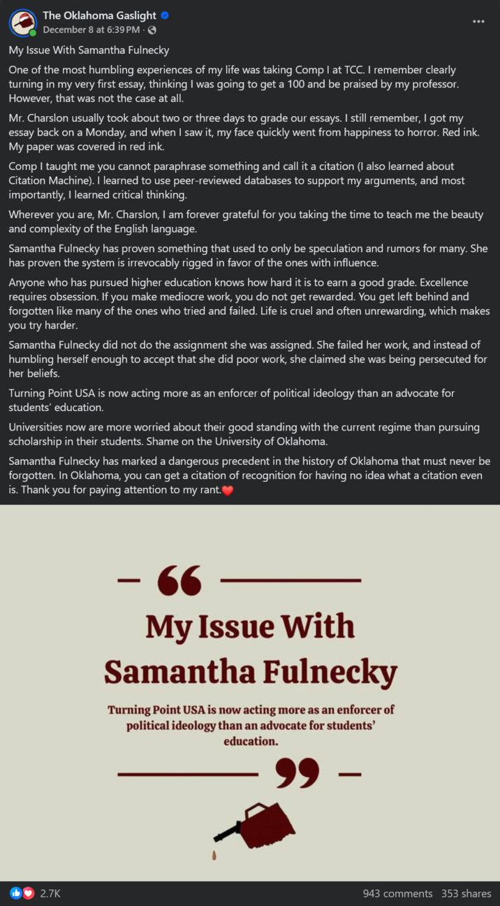 The Oklahoma Gaslight ❤ December 8 at 6:39 PM 3 My Issue With Samantha Fulnecky One of the most humbling experiences of my life was taking Comp I at TCC. I remember clearly turning in my very first essay, thinking I was going to get a 100 and be praised by my professor. However, that was not the case at all. Mr. Charslon usually took about two or three days to grade our essays. I still remember, I got my essay back on a Monday, and when I saw it, my face quickly went from happiness to horror. Red ink. My paper was covered in red ink. Comp I taught me you cannot paraphrase something and call it a citation (I also learned about Citation Machine). I learned to use peer-reviewed databases to support my arguments, and most importantly, I learned critical thinking. Wherever you are, Mr. Charslon, I am forever grateful for you taking the time to teach me the beauty and complexity of the English language. Samantha Fulnecky has proven something that used to only be speculation and rumors for many. She has proven the system is irrevocably rigged in favor of the ones with influence. Anyone who has pursued higher education knows how hard it is to earn a good grade. Excellence requires obsession. If you make mediocre work, you do not get rewarded. You get left behind and forgotten like many of the ones who tried and failed. Life is cruel and often unrewarding, which makes you try harder. Samantha Fulnecky did not do the assignment she was assigned. She failed her work, and instead of humbling herself enough to accept that she did poor work, she claimed she was being persecuted for her beliefs. Turning Point USA is now acting more as an enforcer of political ideology than an advocate for students' education. Universities now are more worried about their good standing with the current regime than pursuing scholarship in their students. Shame on the University of Oklahoma. Samantha Fulnecky has marked a dangerous precedent in the history of Oklahoma that must never be forgotten. In Oklahoma, you can get a citation of recognition for having no idea what a citation even is. Thank you for paying attention to my rant. 2.7K - 66 My Issue With Samantha Fulnecky Turning Point USA is now acting more as an enforcer of political ideology than an advocate for students' education. - 943 comments 353 shares