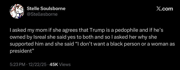 Stelle Soulsborne @Stellesborne X.com I asked my mom if she agrees that Trump is a p-------- and if he's owned by Isreal she said yes to both and so I asked her why she supported him and she said “I don't want a black person or a woman as president" 5:23 PM 12/22/25 45K Views