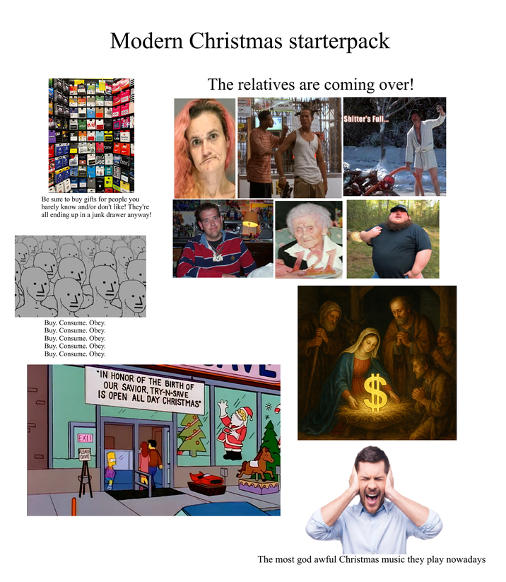 100 aerie H&M GAPL + + GAP Modern Christmas starterpack The relatives are coming over! ULTA DSW Lids Tay [●] alamu DSW Be sure to buy gifts for people you barely know and/or don't like! They're all ending up in a junk drawer anyway! רי Buy. Consume. Obey. Buy. Consume. Obey. Buy. Consume. Obey. Buy. Consume. Obey. Buy. Consume. Obey. "IN HONOR OF THE BIRTH OF OUR SAVIOR, TRY-N-SAVE IS OPEN ALL DAY CHRISTMAS П D la 0 EXIT PLEASE GIVE WARNING TECTED AREA NOKIA KUR S------'s Full.. $ The most god awful Christmas music they play nowadays