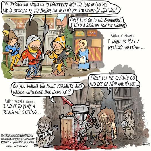 THE REICHS GRAF WANTS US TO DISCREETLY HEIP THE LORD OF CASAIMO, WHO IS BESIEGED BY THE BISHOP, BUT HE CAN'T BE IMPLICATED IN THIS WAR! FIRST, LETS GO TO THE BATHHOUSE, I NEED A SURGEON FOR MY WOUND WHAT I MEAN: I WANT TO PLAY A REALISTIC SETTING... SO YOU WANNA kill MORE PEASANTS AND HARASS UNDERAGE BARWENCHES ? WHAT PEOPLE HEAR: I WANT TO PLAY A "REALISTIC SETTING... FIRST LET ME Quickly GO) AND DIE OF FILTH AND PLAGUE.. 1235 FACEBOOK.COM/COULDBEWORSE COMIC INSTAGRAM.COM/COULDBEWORSECOMIC REDDIT U/COULDBEWORSE.COMIC Niels VERGOUWEN PLAGUE