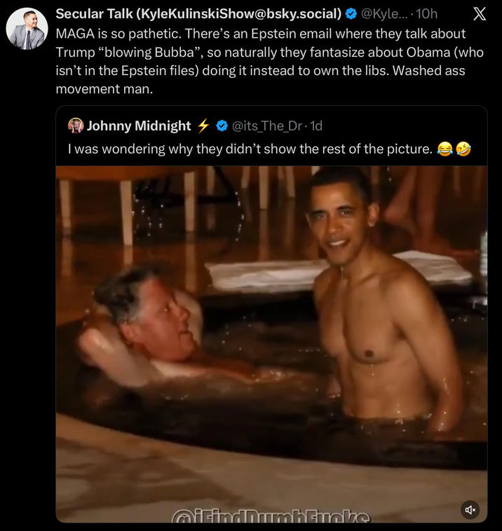 Secular Talk (Kyle KulinskiShow@bsky.social) X @Kyle.... 10h MAGA is so pathetic. There's an Epstein email where they talk about Trump "blowing Bubba", so naturally they fantasize about Obama (who isn't in the Epstein files) doing it instead to own the libs. Washed ass movement man. 4 Johnny Midnight @its_The_Dr. 1d I was wondering why they didn't show the rest of the picture. QiFindnumbhtinke