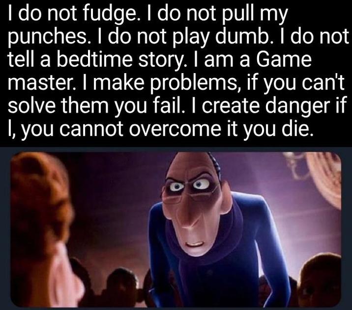 I do not fudge. I do not pull my punches. I do not play dumb. I do not tell a bedtime story. I am a Game master. I make problems, if you can't solve them you fail. I create danger if I, you cannot overcome it you die.
