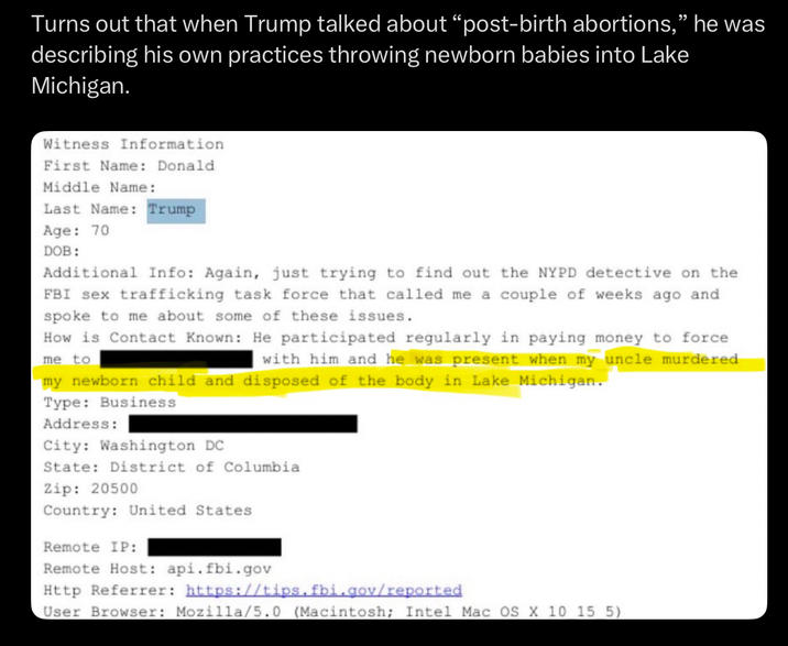 Turns out that when Trump talked about "post-birth abortions," he was describing his own practices throwing newborn babies into Lake Michigan. Witness Information First Name: Donald Middle Name: Last Name: Trump Age: 70 DOB: Additional Info: Again, just trying to find out the NYPD detective on the FBI sex trafficking task force that called me a couple of weeks ago and spoke to me about some of these issues. How is Contact Known: He participated regularly in paying money to force me to with him and he was present when my uncle murdered my newborn child and disposed of the body in Lake Michigan. Type: Business Address: City: Washington DC State: District of Columbia Zip: 20500 Country: United States Remote IP: Remote Host: api.fbi.gov Http Referrer: https://tips.fbi.gov/reported User Browser: Mozilla/5.0 (Macintosh; Intel Mac OS X 10 15 5)