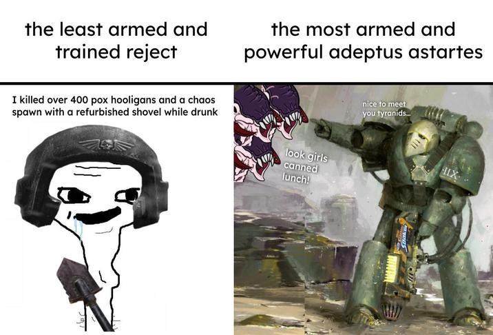 the least armed and trained reject the most armed and powerful adeptus astartes I killed over 400 pox hooligans and a chaos spawn with a refurbished shovel while drunk look girls canned lunch! nice to meet you tyranids... IIX