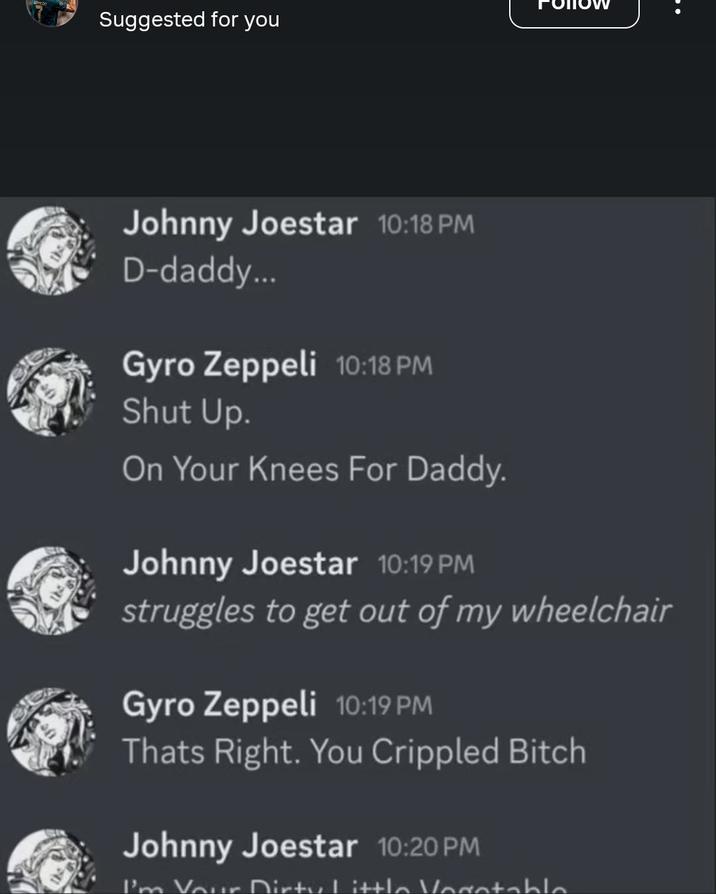 Suggested for you Johnny Joestar 10:18 PM D-daddy... Gyro Zeppeli 10:18 PM Shut Up. On Your Knees For Daddy. Johnny Joestar 10:19 PM struggles to get out of my wheelchair Gyro Zeppeli 10:19 PM Thats Right. You Crippled Bitch Johnny Joestar 10:20 PM I'm Your Dirty Little Vegetable