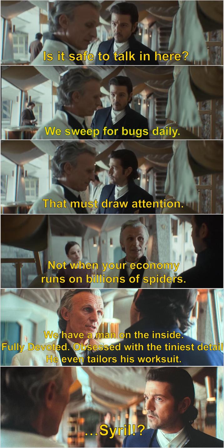 Is it safe to talk in here? We sweep for bugs daily. That must draw attention. Not when your economy runs on billions of spiders. We have a man on the inside. Fully Devoted. Obsessed with the tiniest detail He even tailors his worksuit. ...Syril!?