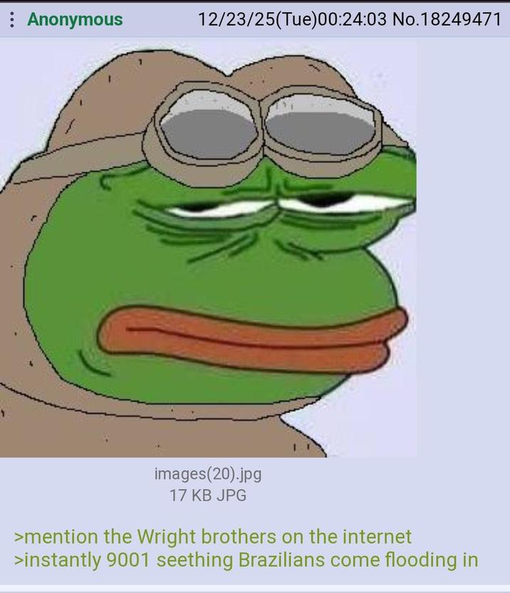Anonymous 12/23/25(Tue)00:24:03 No.18249471 images(20).jpg 17 KB JPG >mention the Wright brothers on the internet >instantly 9001 seething Brazilians come flooding in