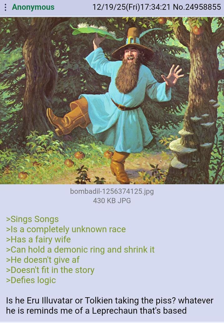 Anonymous 12/19/25(Fri)17:34:21 No.24958855 bombadil-1256374125.jpg 430 KB JPG >Sings Songs >Is a completely unknown race >Has a fairy wife >Can hold a demonic ring and shrink it >He doesn't give af >Doesn't fit in the story >Defies logic Is he Eru Illuvatar or Tolkien taking the piss? whatever he is reminds me of a Leprechaun that's based