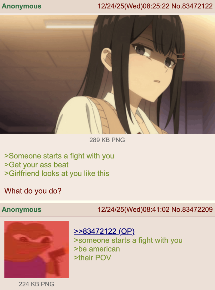 Anonymous 12/24/25(Wed)08:25:22 No.83472122 289 KB PNG >Someone starts a fight with you >Get your ass beat >Girlfriend looks at you like this What do you do? Anonymous 224 KB PNG 12/24/25(Wed)08:41:02 No.83472209 >>83472122 (OP) >someone starts a fight with you >be american >their POV