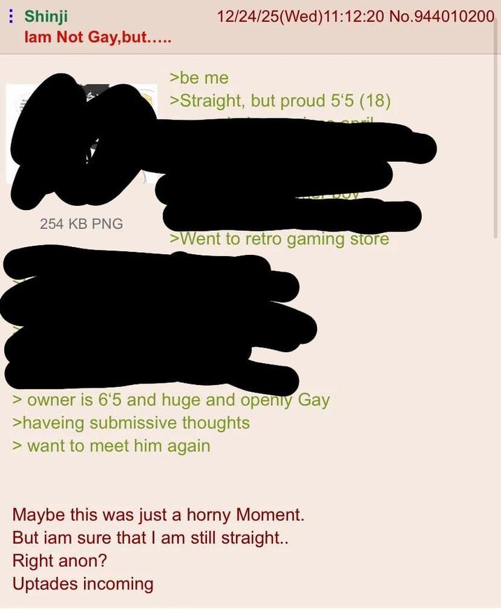 Shinji 12/24/25(Wed)11:12:20 No.944010200 lam Not Gay, but..... >be me >Straight, but proud 5'5 (18) 254 KB PNG >Went to retro gaming store > owner is 6'5 and huge and openly Gay >haveing submissive thoughts > want to meet him again Maybe this was just a horny Moment. But iam sure that I am still straight.. Right anon? Uptades incoming