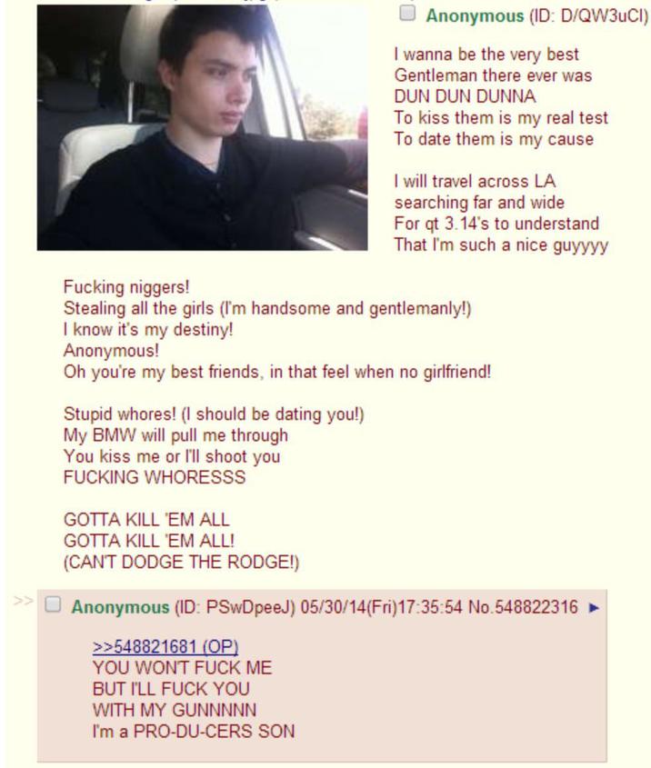 F------ n------! Anonymous (ID: D/QW3UCI) I wanna be the very best Gentleman there ever was DUN DUN DUNNA To kiss them is my real test To date them is my cause I will travel across LA searching far and wide For qt 3.14's to understand That I'm such a nice guyyyy Stealing all the girls (I'm handsome and gentlemanly!) I know it's my destiny! Anonymous! Oh you're my best friends, in that feel when no girlfriend! Stupid w-----! (I should be dating you!) My BMW will pull me through You kiss me or I'll shoot you F------ WHORESSS GOTTA KILL 'EM ALL GOTTA KILL 'EM ALL! (CAN'T DODGE THE RODGE!) Anonymous (ID: PSwDpeeJ) 05/30/14(Fri)17:35:54 No.548822316 >>548821681 (OP) YOU WON'T F--- ME BUT I'LL F--- YOU WITH MY GUNNNNN I'm a PRO-DU-CERS SON