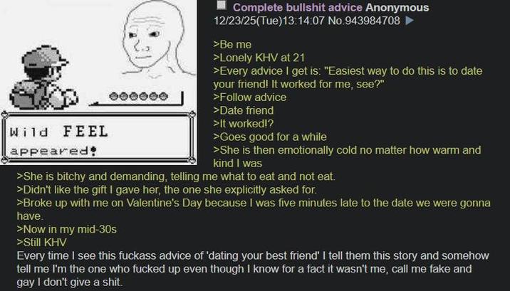 Wild FEEL appeared 000000 Complete b------- advice Anonymous 12/23/25(Tue)13:14:07 No.943984708 >Be me >Lonely KHV at 21 >Every advice I get is: "Easiest way to do this is to date your friend! It worked for me, see?" >Follow advice >Date friend >It worked!? >Goes good for a while >She is then emotionally cold no matter how warm and kind I was >She is bitchy and demanding, telling me what to eat and not eat. >Didn't like the gift I gave her, the one she explicitly asked for. >Broke up with me on Valentine's Day because I was five minutes late to the date we were gonna have. >Now in my mid-30s >Still KHV Every time I see this f------ advice of 'dating your best friend' I tell them this story and somehow tell me I'm the one who f----- up even though I know for a fact it wasn't me, call me fake and gay I don't give a s---.