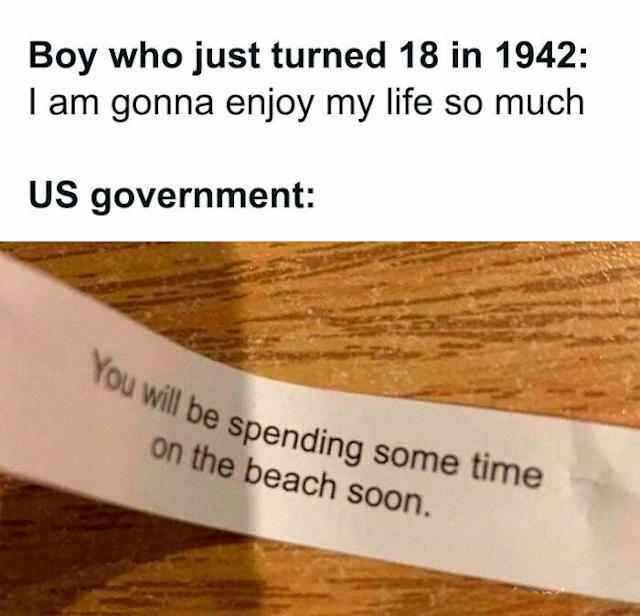 Boy who just turned 18 in 1942: I am gonna enjoy my life so much US government: You will be spending some time on the beach soon.