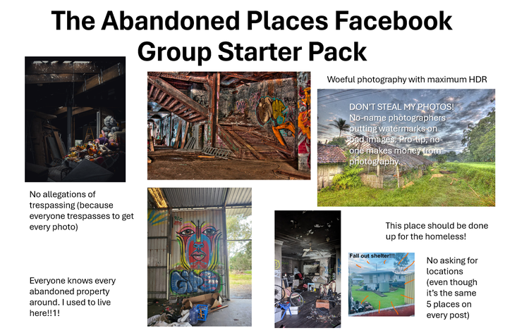 The Abandoned Places Facebook Group Starter Pack Woeful photography with maximum HDR No allegations of trespassing (because everyone trespasses to get every photo) Everyone knows every abandoned property around. I used to live here!!1! DON'T STEAL MY PHOTOS! No-name photographers putting watermarks on bad images. Pro-tip, no- one makes money from photography. This place should be done up for the homeless! Fall out shelter!!! No asking for locations (even though it's the same 5 places on every post)