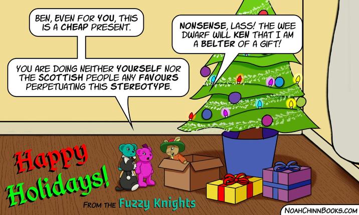 BEN, EVEN FOR YOU, THIS IS A CHEAP PRESENT. YOU ARE DOING NEITHER YOURSELF NOR THE SCOTTISH PEOPLE ANY FAVOURS PERPETUATING THIS STEREOTYPE. NONSENSE, LASS! THE WEE DWARF WILL KEN THAT IAM A BELTER OF A GIFT! 20 Happy Holidays! FROM THE Fuzzy Knights NOAHCHINNBOOKS.COM