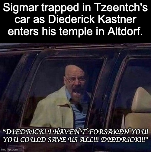 Sigmar trapped in Tzeentch's car as Diederick Kastner enters his temple in Altdorf. "DIEDRICK! 1 HAVEN'T FORSAKEN YOU! YOU COULD SAVE US ALL!!! DIEDRICK!!!" imgflip.com