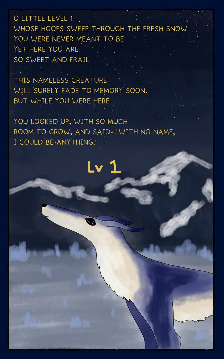 O LITTLE LEVEL 1 WHOSE HOOFS SWEEP THROUGH THE FRESH SNOW YOU WERE NEVER MEANT TO BE YET HERE YOU ARE. SO SWEET AND FRAIL THIS NAMELESS CREATURE WILL SURELY FADE TO MEMORY SOON. BUT WHILE YOU WERE HERE YOU LOOKED UP, WITH SO MUCH ROOM TO GROW, AND SAID- "WITH NO NAME, I COULD BE ANYTHING." Lv 1