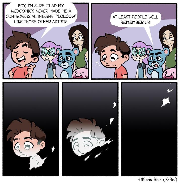 BOY, I'M SURE GLAD MY WEBCOMICS NEVER MADE ME A CONTROVERSIAL INTERNET "LOLCOW" LIKE THOSE OTHER ARTISTS. AT LEAST PEOPLE WILL REMEMBER US. OKevin Bolk (K-Bo.)