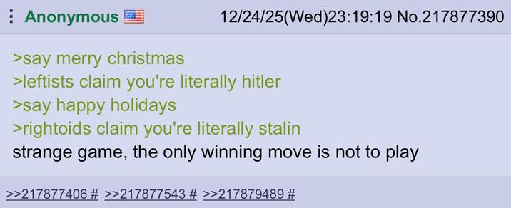 Anonymous >say merry christmas 12/24/25(Wed)23:19:19 No.217877390 >leftists claim you're literally hitler >say happy holidays >rightoids claim you're literally stalin strange game, the only winning move is not to play >>217877406 # >>217877543 # >>217879489 #