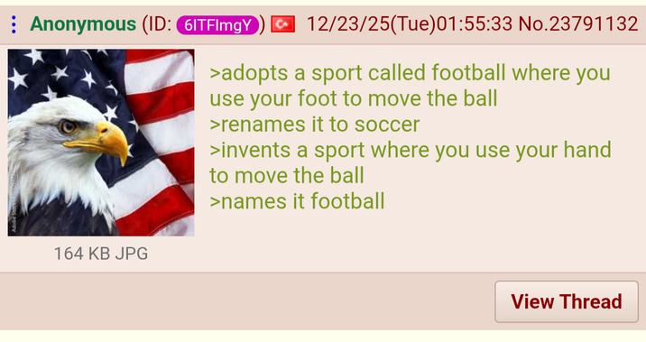 Anonymous (ID: 6ITFImgY 12/23/25(Tue)01:55:33 No.23791132 >adopts a sport called football where you use your foot to move the ball >renames it to soccer >invents a sport where you use your hand to move the ball >names it football 164 KB JPG View Thread